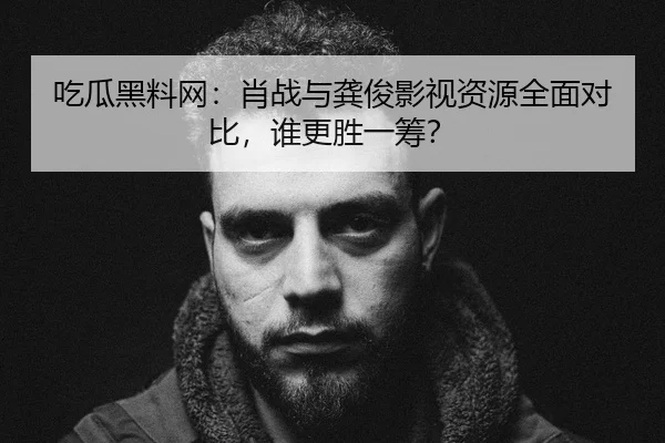 吃瓜黑料网：肖战与龚俊影视资源全面对比，谁更胜一筹？